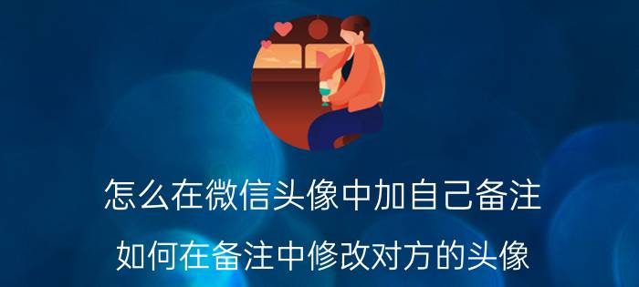 怎么在微信头像中加自己备注 如何在备注中修改对方的头像？